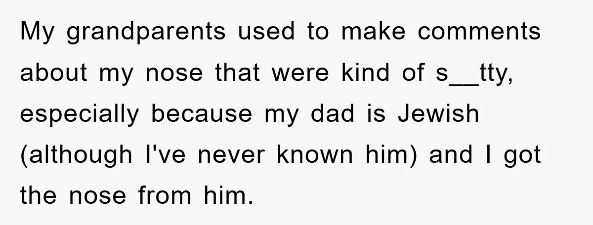 My grandparents used to make comments about my nose that were kind of s__tty, especially because my dad is Jewish (although I've never known him) and I got the nose...