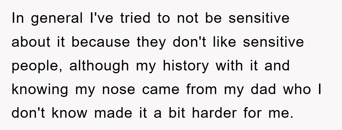 In general I've tried to not be sensitive about it because they don't like sensitive people, although my history with it and knowing my nose came from my dad who...