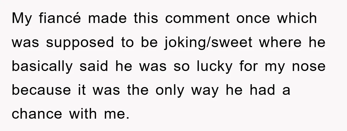 My fiancé made this comment once which was supposed to be joking/sweet where he basically said he was so lucky for my nose because it was the only way he...