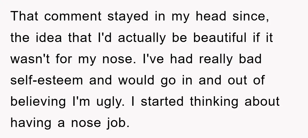 That comment stayed in my head since, the idea that I'd actually be beautiful if it wasn't for my nose. I've had really bad self-esteem and would go in and...