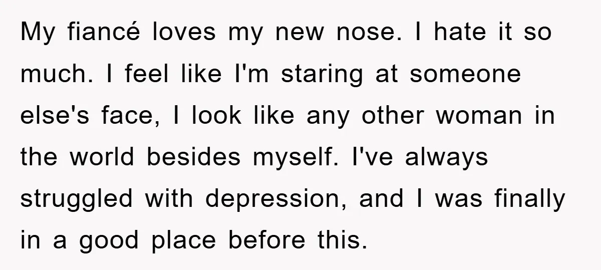 My fiancé loves my new nose. I hate it so much. I feel like I'm staring at someone else's face, I look like any other woman in the world besides...