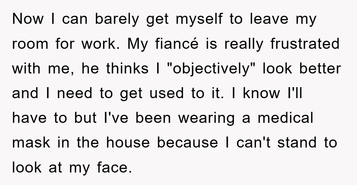 Now I can barely get myself to leave my room for work. My fiancé is really frustrated with me, he thinks I "objectively" look better and I need to get...
