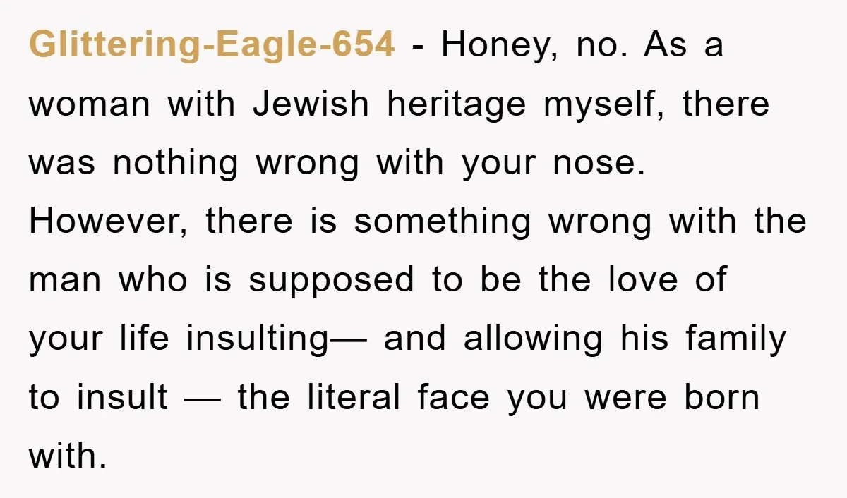 Glittering-Eagle-654 − Honey, no. As a woman with Jewish heritage myself, there was nothing wrong with your nose. However, there is something wrong with the man who is supposed to...