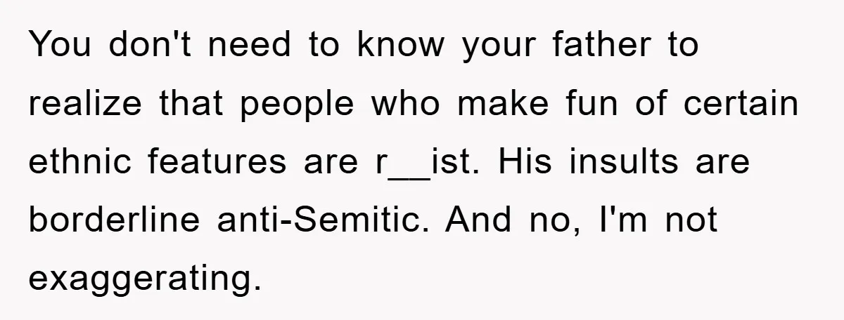 You don't need to know your father to realize that people who make fun of certain ethnic features are r__ist. His insults are borderline anti-Semitic. And no, I'm not exaggerating.