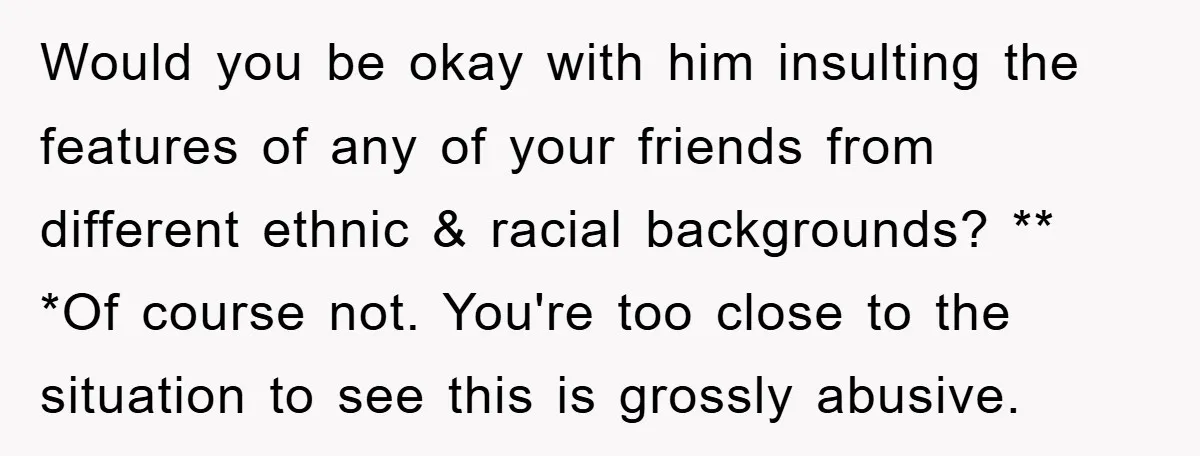 Would you be okay with him insulting the features of any of your friends from different ethnic & racial backgrounds? ** *Of course not. You're too close to the situation...