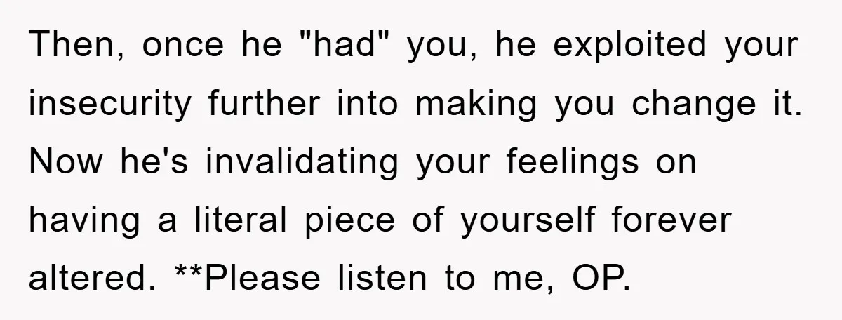 Then, once he "had" you, he exploited your insecurity further into making you change it. Now he's invalidating your feelings on having a literal piece of yourself forever altered. **Please...
