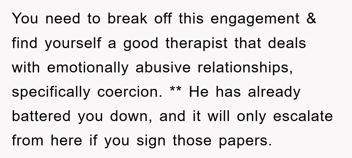 You need to break off this engagement & find yourself a good therapist that deals with emotionally abusive relationships, specifically coercion. ** He has already battered you down, and it...