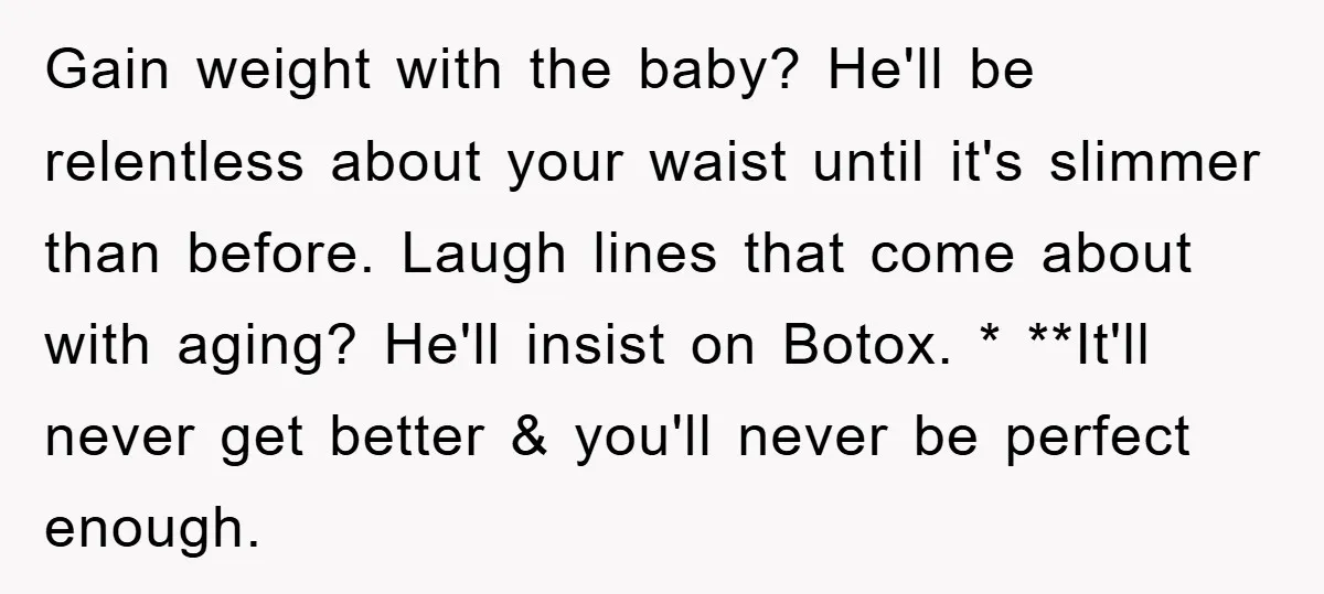 Gain weight with the baby? He'll be relentless about your waist until it's slimmer than before. Laugh lines that come about with aging? He'll insist on Botox. * **It'll never...
