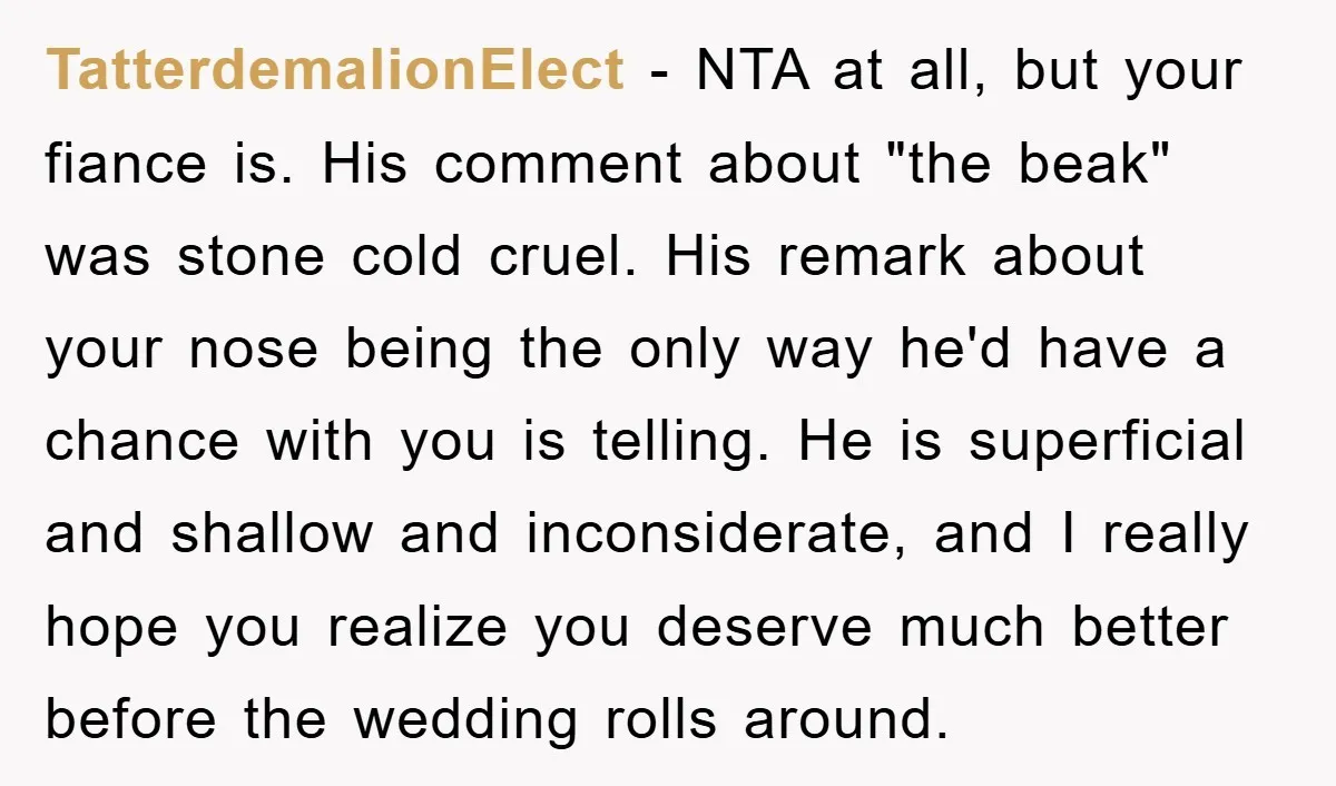 TatterdemalionElect − NTA at all, but your fiance is. His comment about "the beak" was stone cold cruel. His remark about your nose being the only way he'd have a...