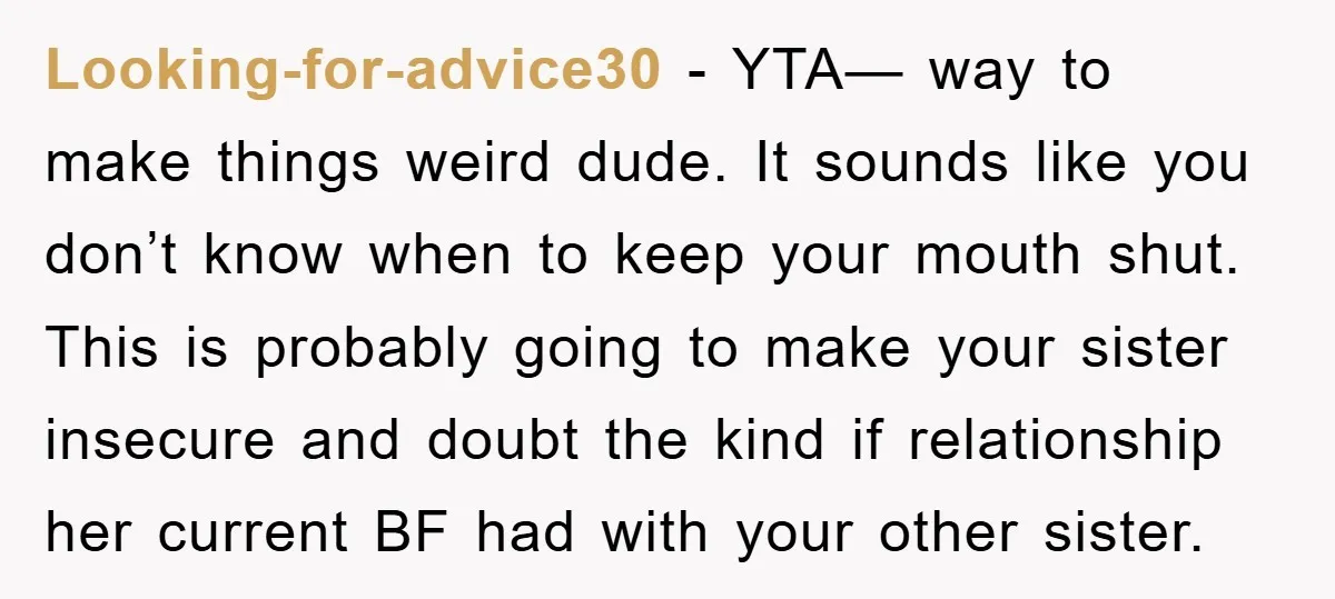 Looking-for-advice30 − YTA— way to make things weird dude. It sounds like you don’t know when to keep your mouth shut. This is probably going to make your sister insecure...