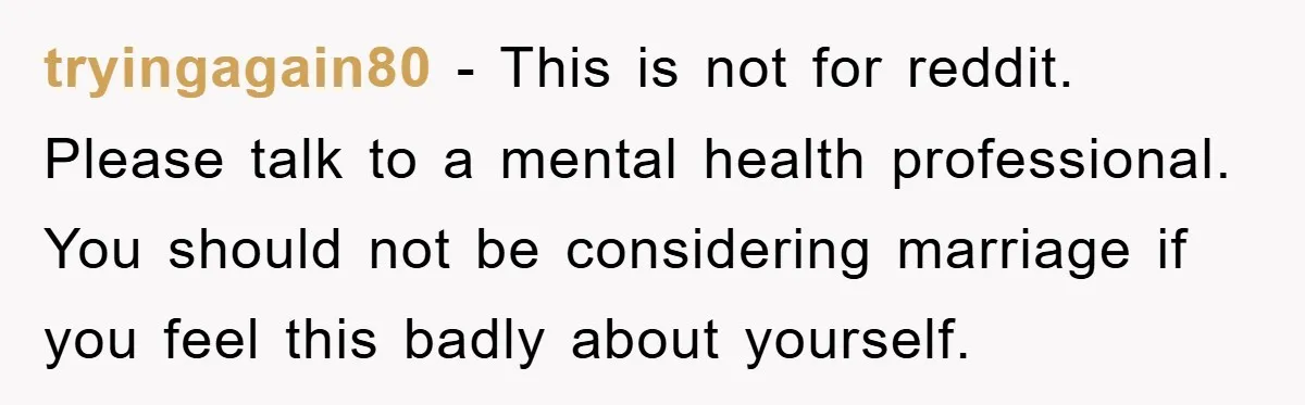 tryingagain80 − This is not for reddit. Please talk to a mental health professional. You should not be considering marriage if you feel this badly about yourself.