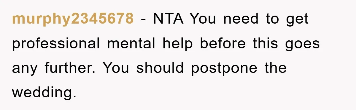 murphy2345678 − NTA You need to get professional mental help before this goes any further. You should postpone the wedding.