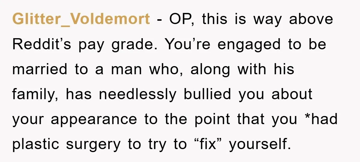 Glitter_Voldemort − OP, this is way above Reddit’s pay grade. You’re engaged to be married to a man who, along with his family, has needlessly bullied you about your appearance...