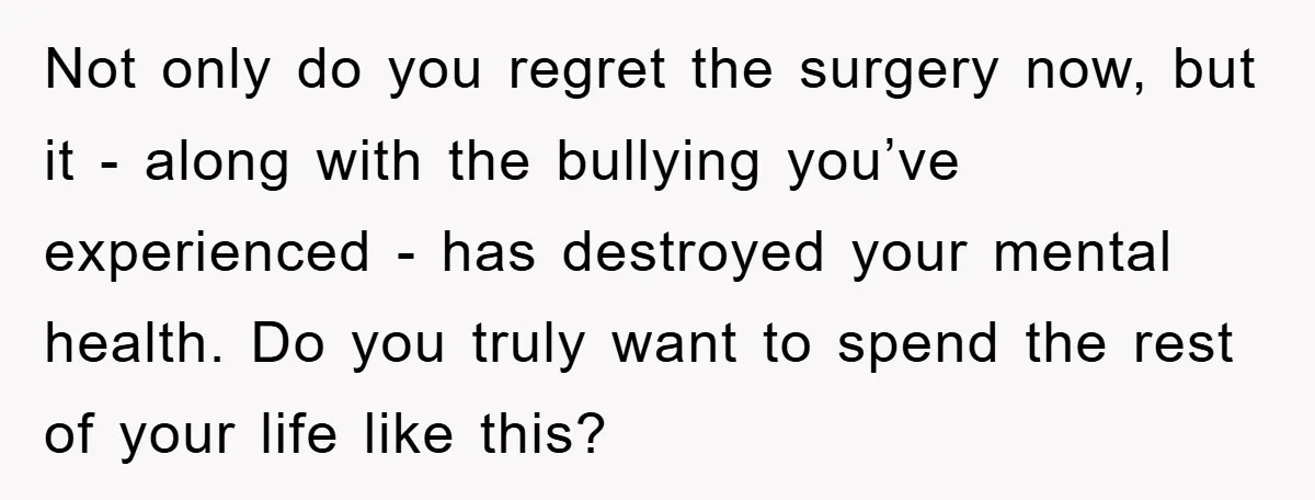 Not only do you regret the surgery now, but it - along with the bullying you’ve experienced - has destroyed your mental health. Do you truly want to spend the...