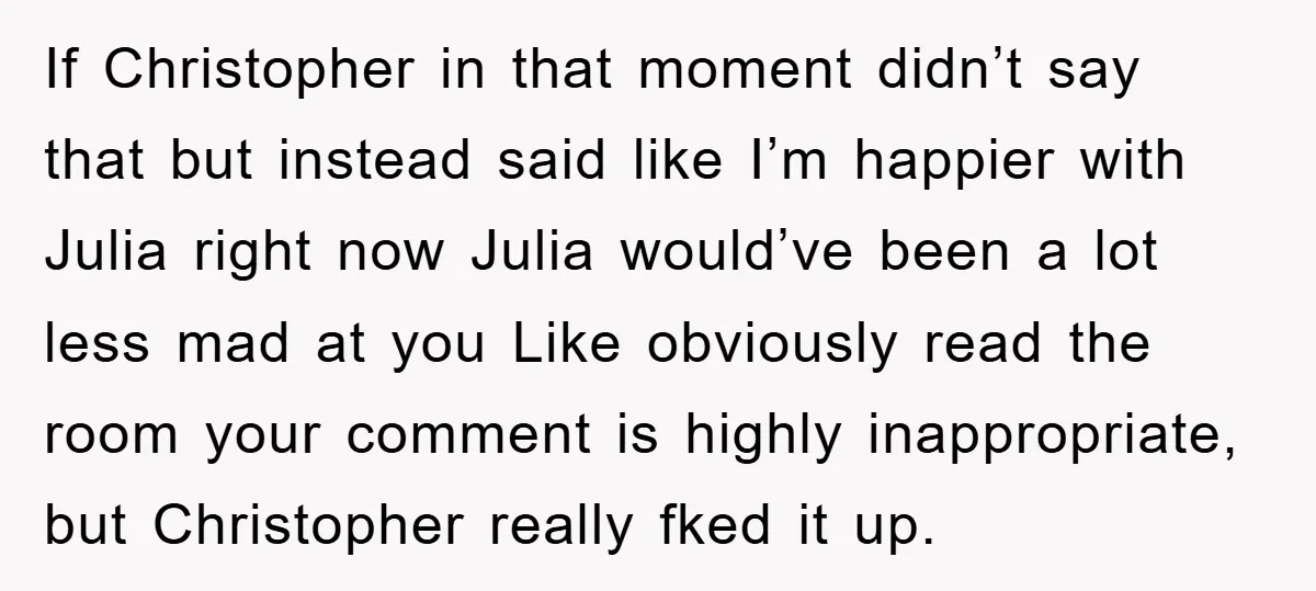 If Christopher in that moment didn’t say that but instead said like I’m happier with Julia right now Julia would’ve been a lot less mad at you Like obviously read...