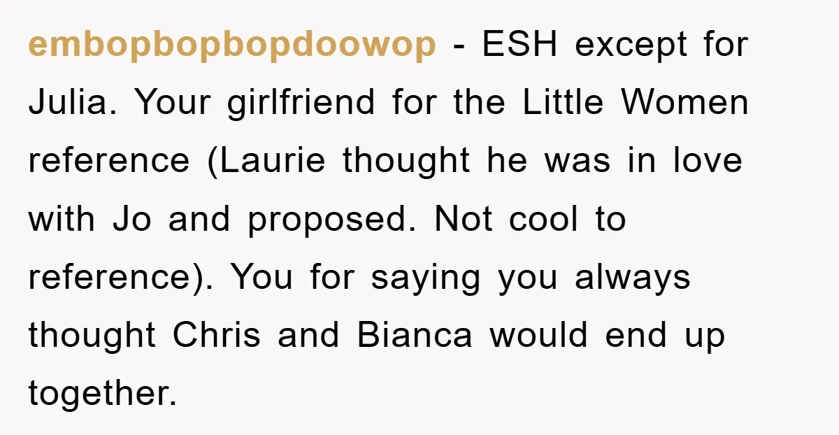 embopbopbopdoowop − ESH except for Julia. Your girlfriend for the Little Women reference (Laurie thought he was in love with Jo and proposed. Not cool to reference). You for saying...