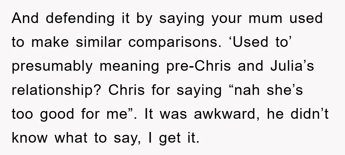 And defending it by saying your mum used to make similar comparisons. ‘Used to’ presumably meaning pre-Chris and Julia’s relationship? Chris for saying “nah she’s too good for me”. It...