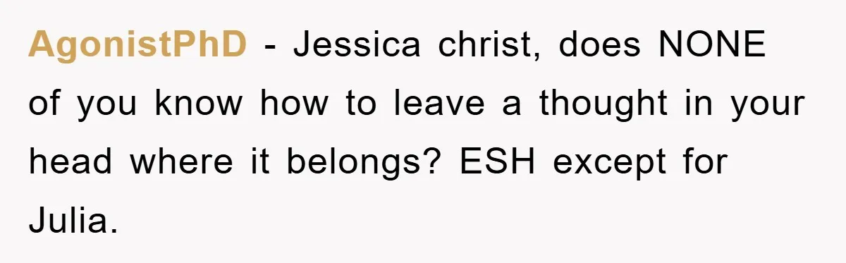 AgonistPhD − Jessica christ, does NONE of you know how to leave a thought in your head where it belongs? ESH except for Julia.