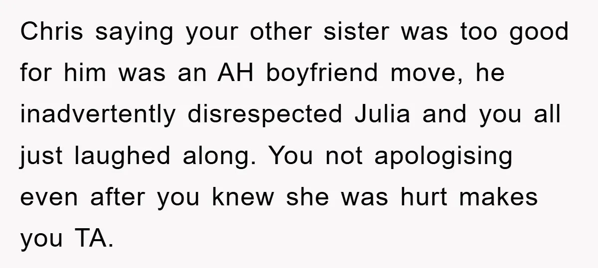 Chris saying your other sister was too good for him was an AH boyfriend move, he inadvertently disrespected Julia and you all just laughed along. You not apologising even after...