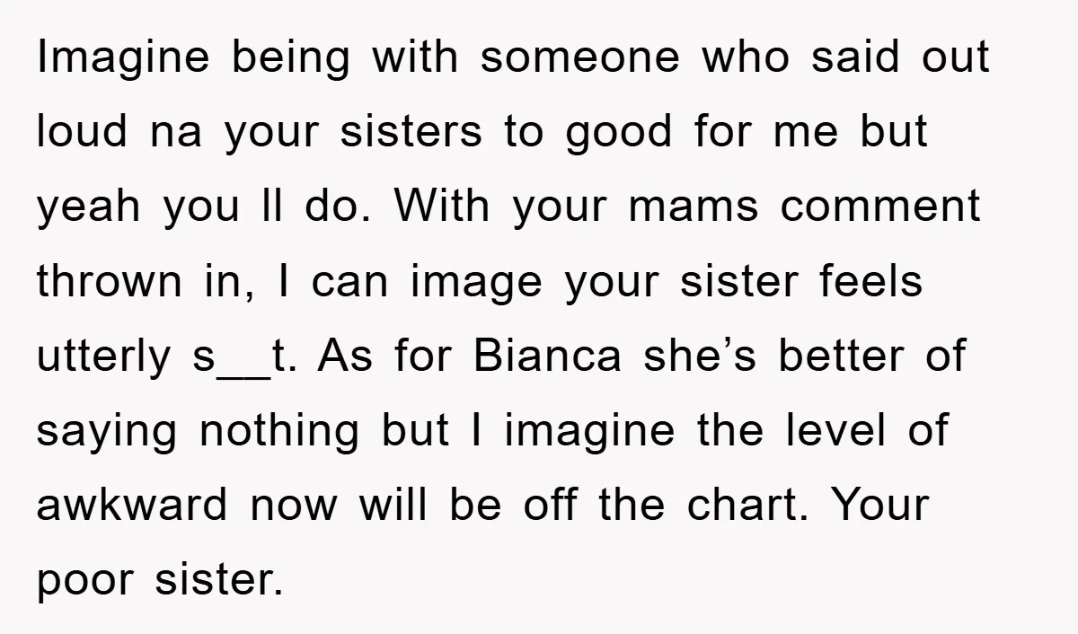 Imagine being with someone who said out loud na your sisters to good for me but yeah you ll do. With your mams comment thrown in, I can image your...