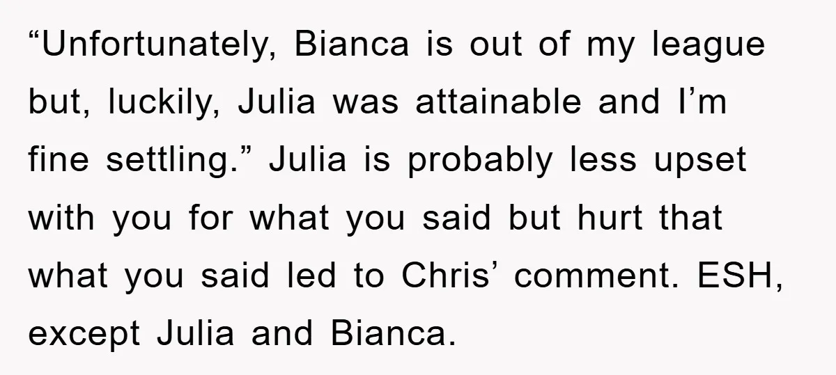 “Unfortunately, Bianca is out of my league but, luckily, Julia was attainable and I’m fine settling.” Julia is probably less upset with you for what you said but hurt that...