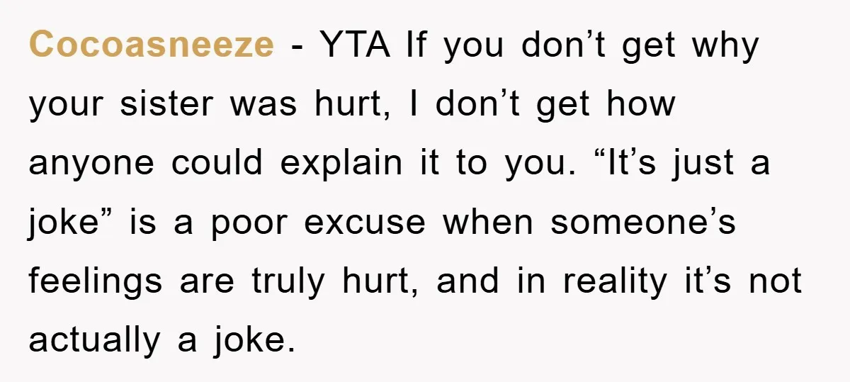 Cocoasneeze − YTA If you don’t get why your sister was hurt, I don’t get how anyone could explain it to you. “It’s just a joke” is a poor excuse...