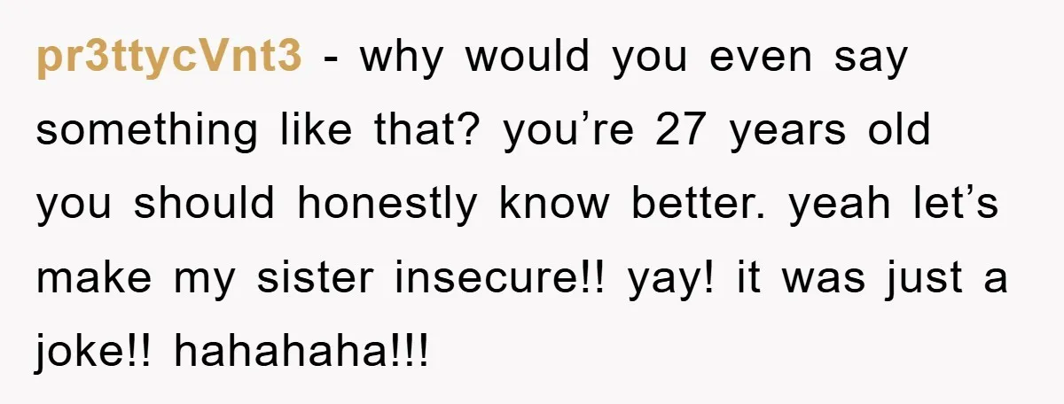 pr3ttycVnt3 − why would you even say something like that? you’re 27 years old you should honestly know better. yeah let’s make my sister insecure!! yay! it was just a...