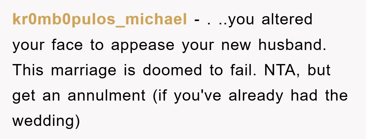 kr0mb0pulos_michael − . ..you altered your face to appease your new husband. This marriage is doomed to fail. NTA, but get an annulment (if you've already had the wedding)