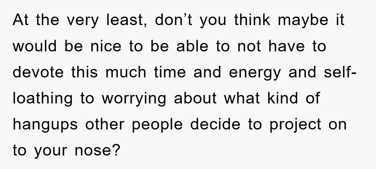 At the very least, don’t you think maybe it would be nice to be able to not have to devote this much time and energy and self-loathing to worrying about...