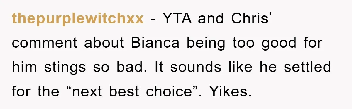 thepurplewitchxx − YTA and Chris’ comment about Bianca being too good for him stings so bad. It sounds like he settled for the “next best choice”. Yikes.