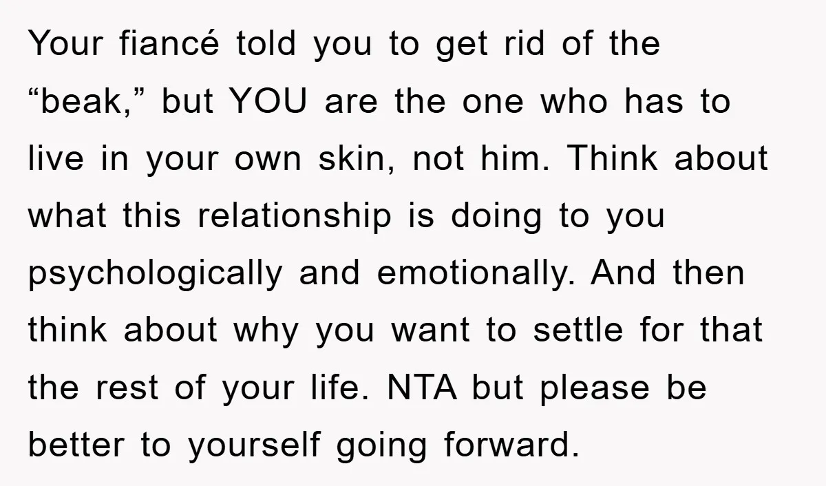 Your fiancé told you to get rid of the “beak,” but YOU are the one who has to live in your own skin, not him. Think about what this relationship...