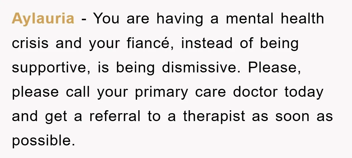 Aylauria − You are having a mental health crisis and your fiancé, instead of being supportive, is being dismissive. Please, please call your primary care doctor today and get a...