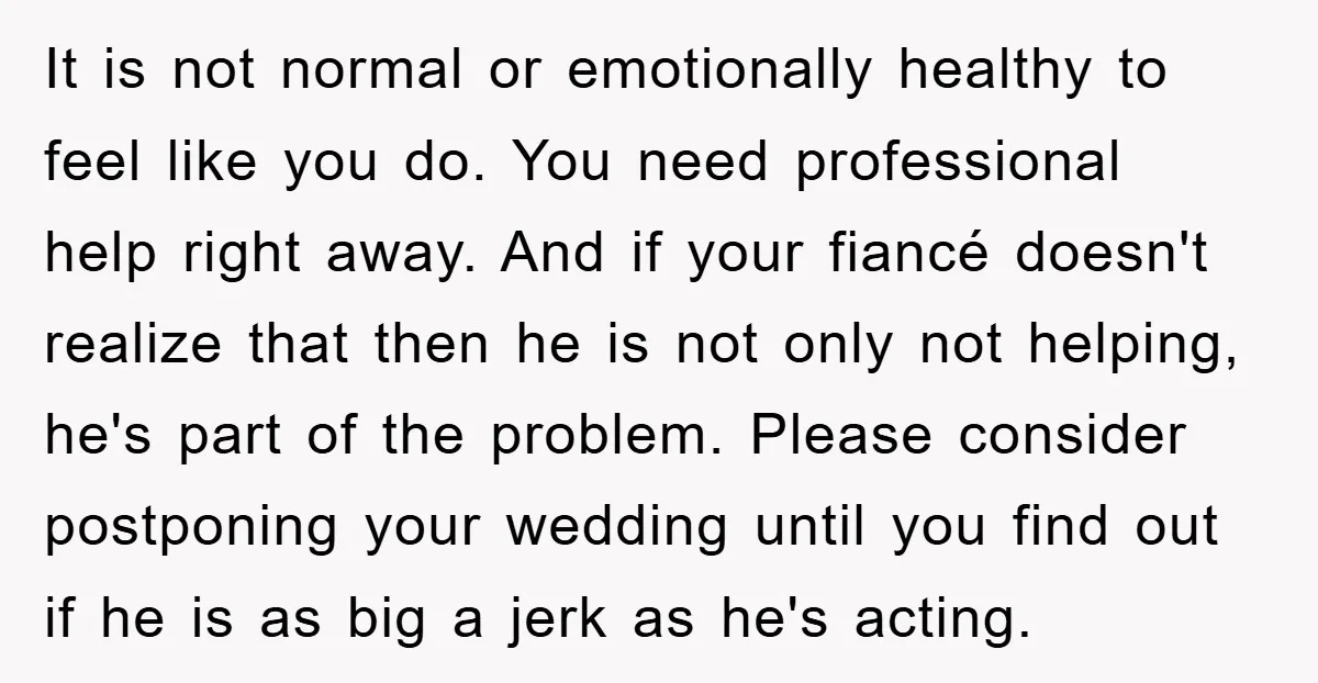 It is not normal or emotionally healthy to feel like you do. You need professional help right away. And if your fiancé doesn't realize that then he is not only...