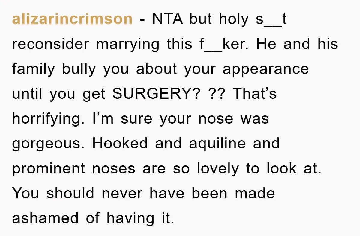 alizarincrimson − NTA but holy s__t reconsider marrying this f__ker. He and his family bully you about your appearance until you get SURGERY? ?? That’s horrifying. I’m sure your nose...