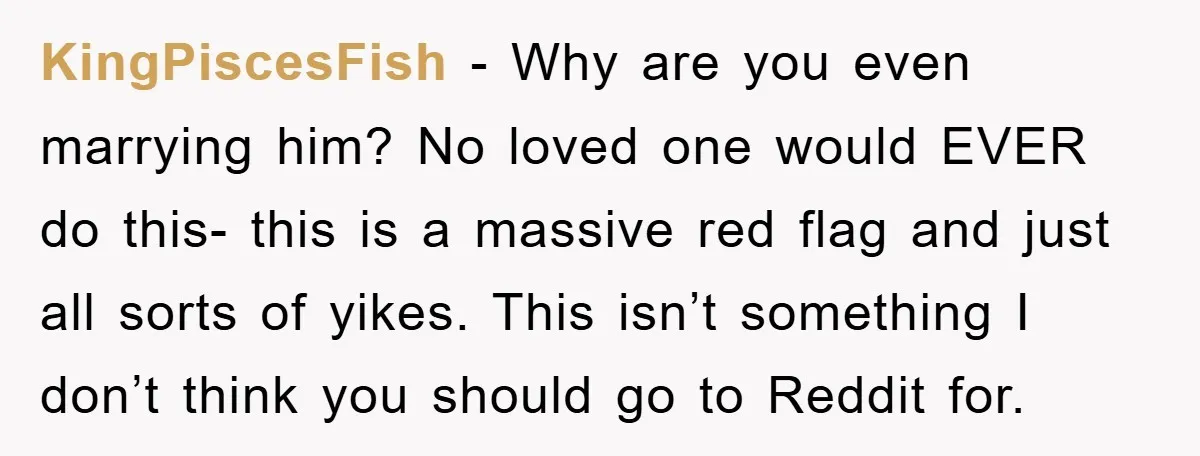 KingPiscesFish − Why are you even marrying him? No loved one would EVER do this- this is a massive red flag and just all sorts of yikes. This isn’t something...