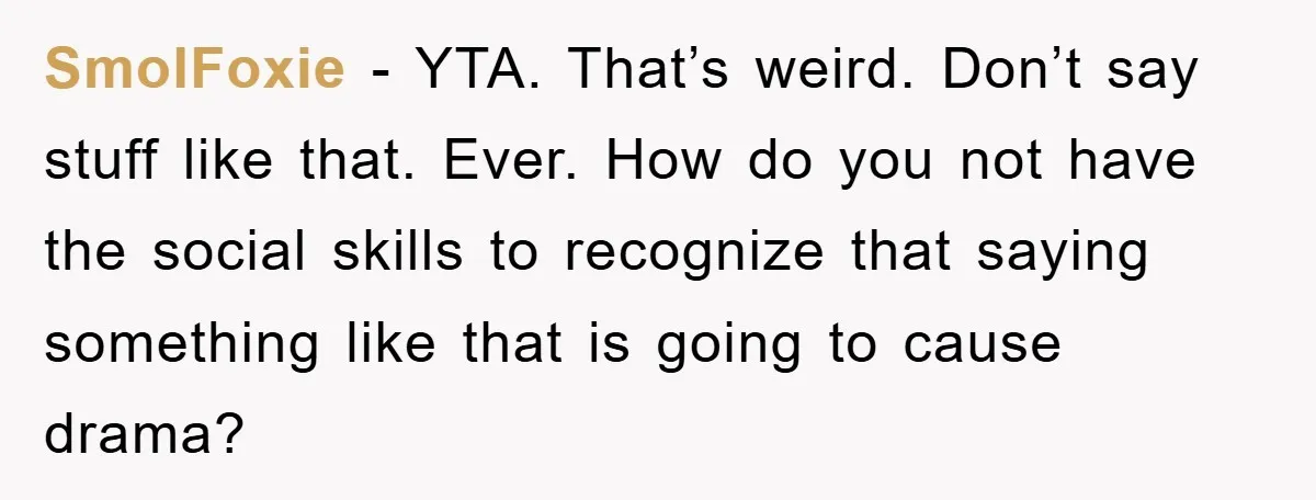 SmolFoxie − YTA. That’s weird. Don’t say stuff like that. Ever. How do you not have the social skills to recognize that saying something like that is going to cause...