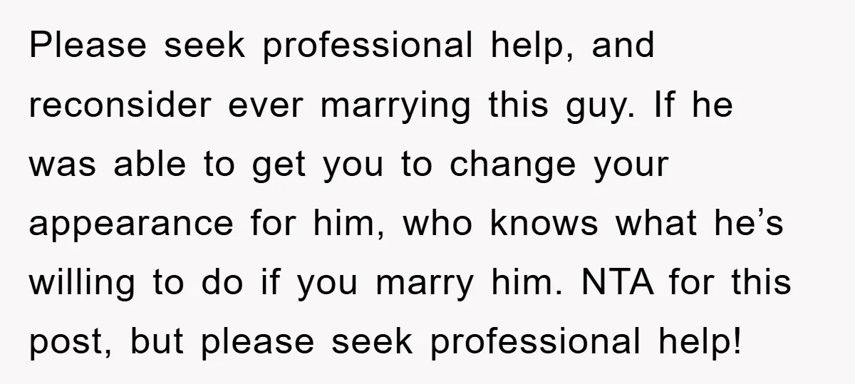 Please seek professional help, and reconsider ever marrying this guy. If he was able to get you to change your appearance for him, who knows what he’s willing to do...