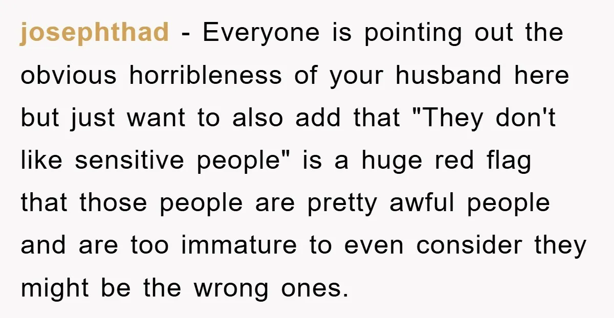 josephthad − Everyone is pointing out the obvious horribleness of your husband here but just want to also add that "They don't like sensitive people" is a huge red flag...
