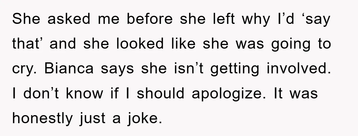 She asked me before she left why I’d ‘say that’ and she looked like she was going to cry. Bianca says she isn’t getting involved. I don’t know if I...