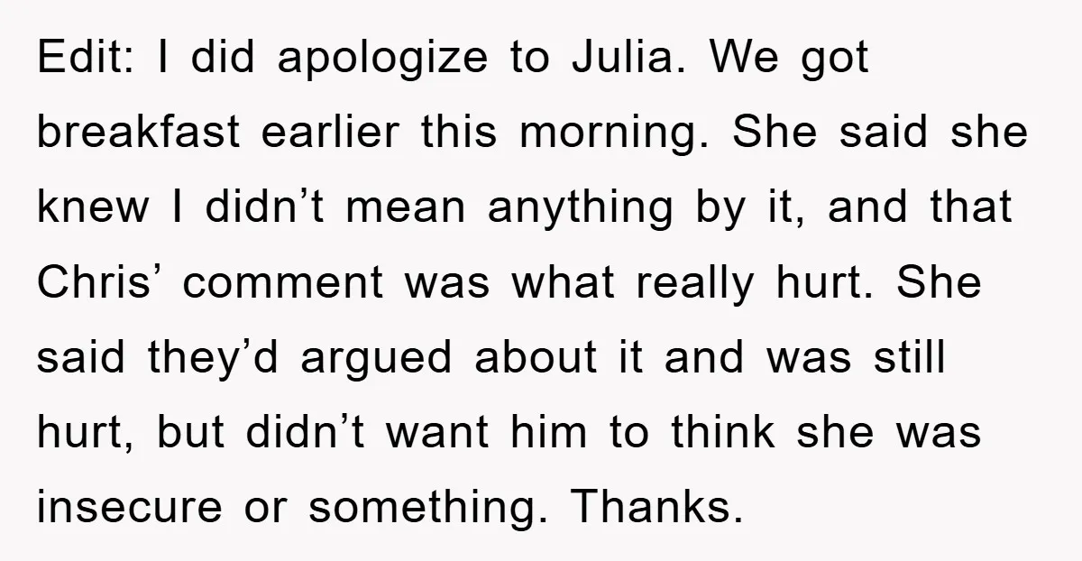 Edit: I did apologize to Julia. We got breakfast earlier this morning. She said she knew I didn’t mean anything by it, and that Chris’ comment was what really hurt....