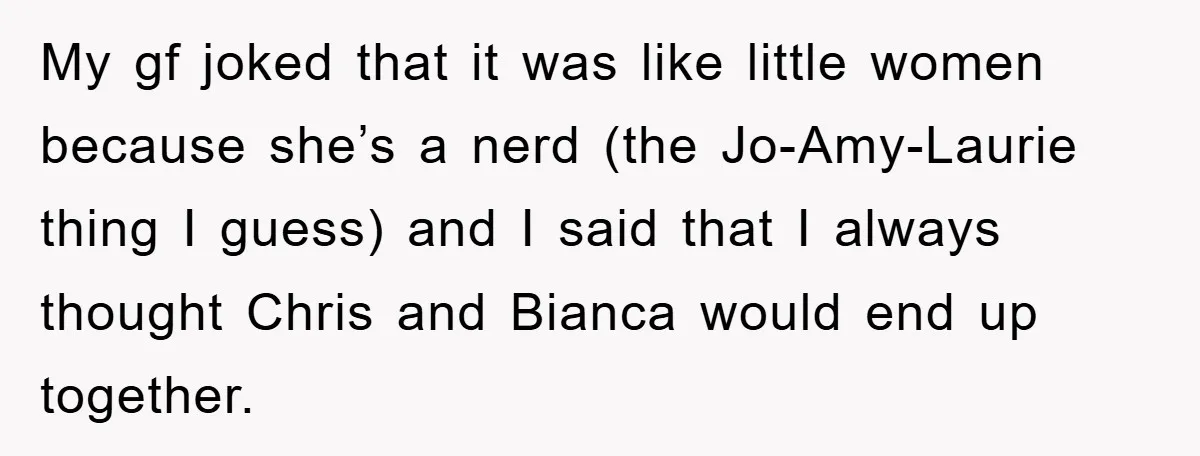 My gf joked that it was like little women because she’s a nerd (the Jo-Amy-Laurie thing I guess) and I said that I always thought Chris and Bianca would end...