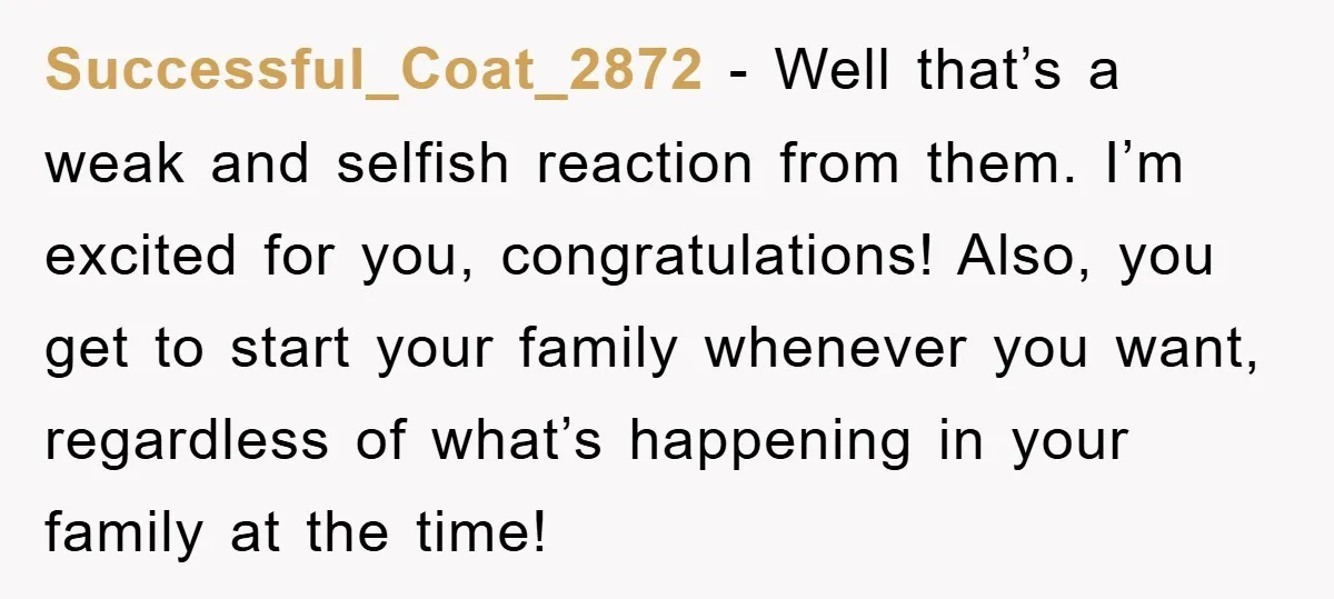 Successful_Coat_2872 − Well that’s a weak and selfish reaction from them. I’m excited for you, congratulations! Also, you get to start your family whenever you want, regardless of what’s happening...