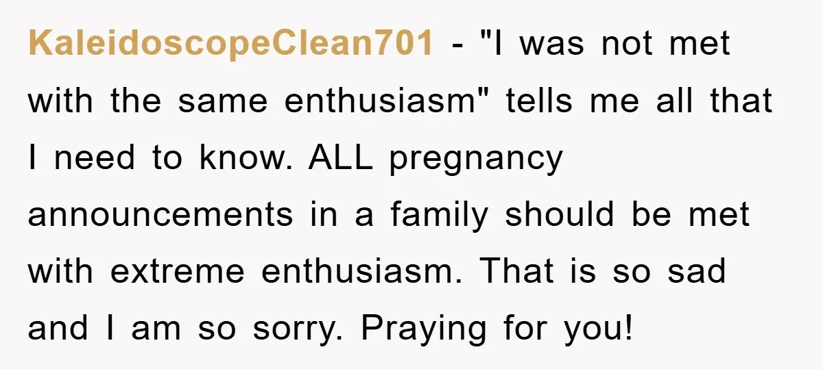 KaleidoscopeClean701 − "I was not met with the same enthusiasm" tells me all that I need to know. ALL pregnancy announcements in a family should be met with extreme enthusiasm....