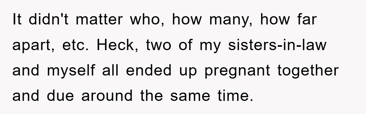 It didn't matter who, how many, how far apart, etc. Heck, two of my sisters-in-law and myself all ended up pregnant together and due around the same time.