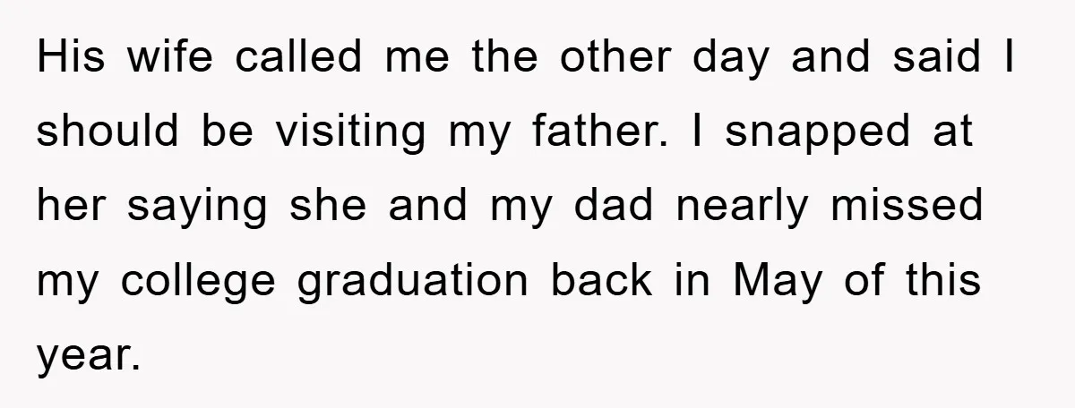 His wife called me the other day and said I should be visiting my father. I snapped at her saying she and my dad nearly missed my college graduation back...