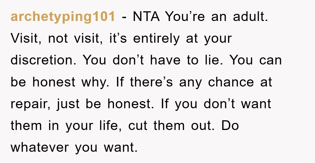 archetyping101 − NTA You’re an adult. Visit, not visit, it’s entirely at your discretion. You don’t have to lie. You can be honest why. If there’s any chance at repair,...