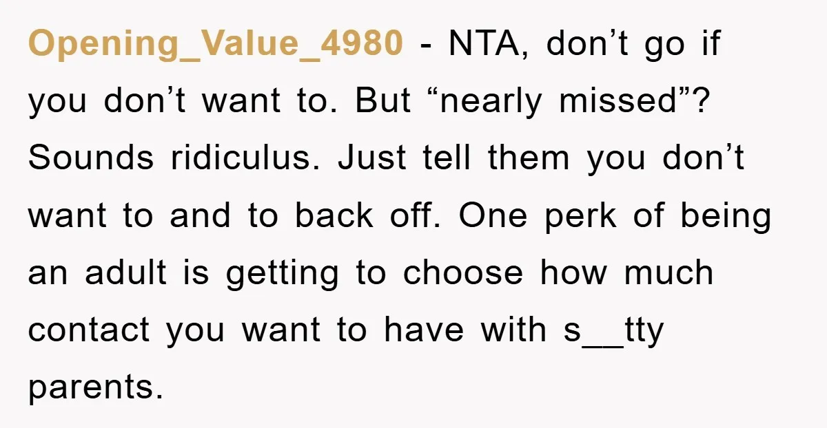 Opening_Value_4980 − NTA, don’t go if you don’t want to. But “nearly missed”? Sounds ridiculus. Just tell them you don’t want to and to back off. One perk of being...