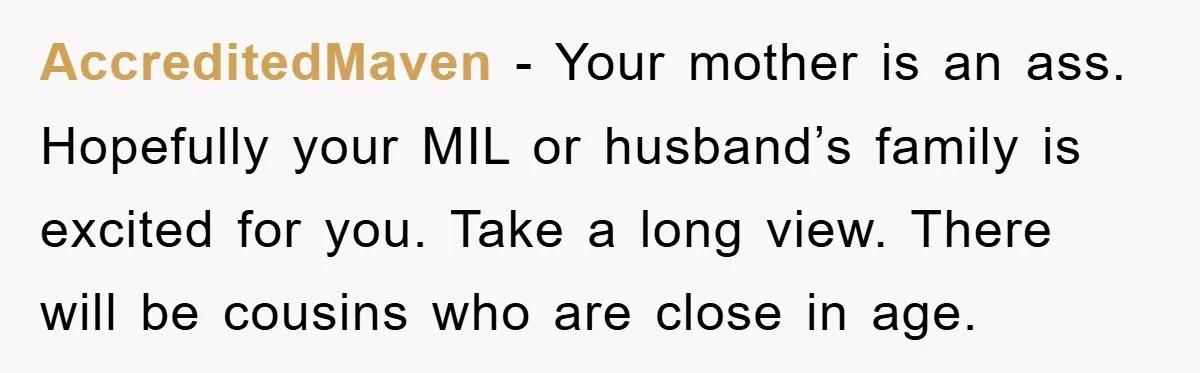 AccreditedMaven − Your mother is an ass. Hopefully your MIL or husband’s family is excited for you. Take a long view. There will be cousins who are close in age.