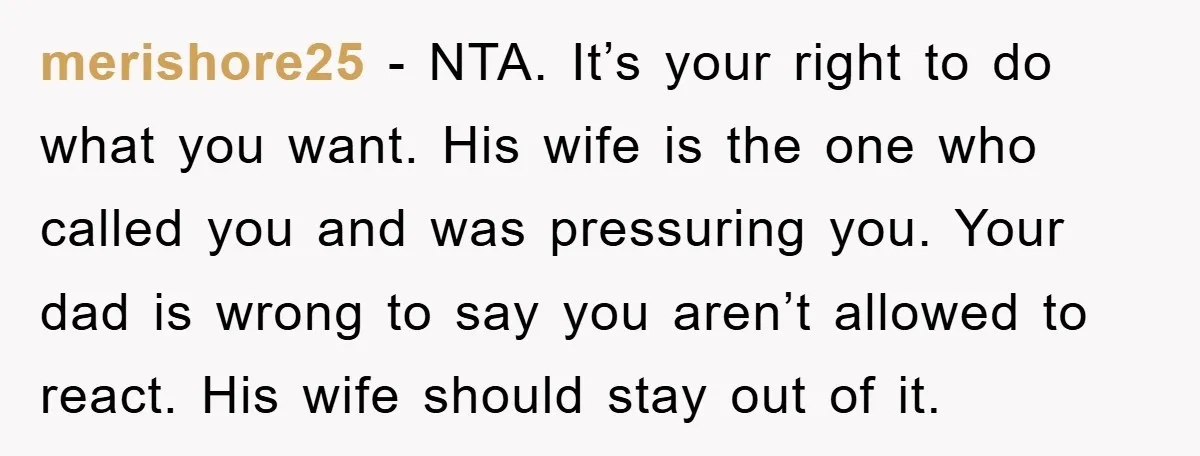 merishore25 − NTA. It’s your right to do what you want. His wife is the one who called you and was pressuring you. Your dad is wrong to say you...