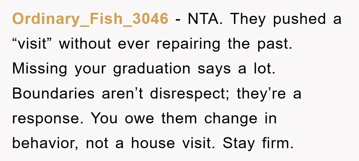 Ordinary_Fish_3046 − NTA. They pushed a “visit” without ever repairing the past. Missing your graduation says a lot. Boundaries aren’t disrespect; they’re a response. You owe them change in behavior,...